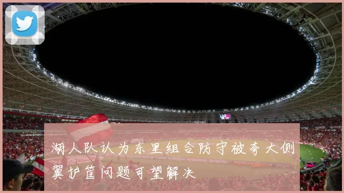 湖人队认为东里组合防守被夸大侧翼护筐问题可望解决
