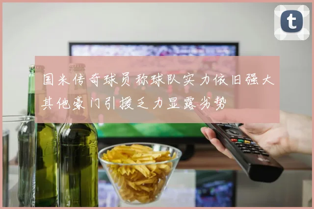 国米传奇球员称球队实力依旧强大其他豪门引援乏力显露劣势