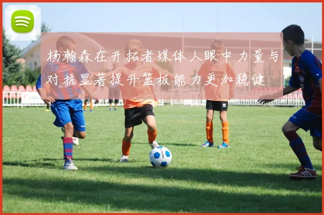 杨瀚森在开拓者媒体人眼中力量与对抗显著提升篮板能力更加稳健