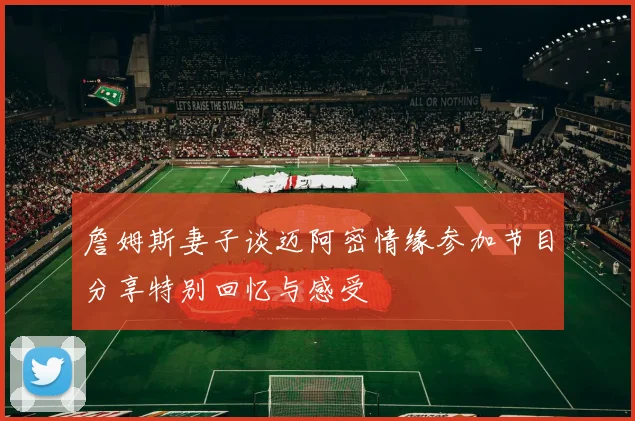 詹姆斯妻子谈迈阿密情缘参加节目分享特别回忆与感受