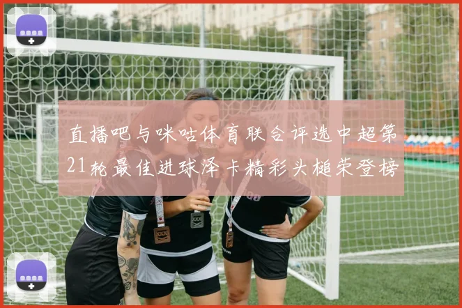 直播吧与咪咕体育联合评选中超第21轮最佳进球泽卡精彩头槌荣登榜首