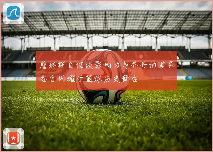 詹姆斯自信谈影响力与乔丹的差异各自闪耀于篮球历史舞台