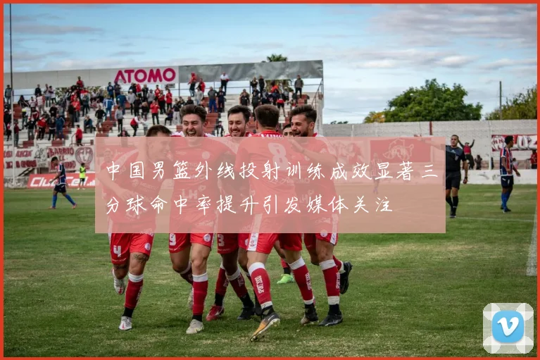 中国男篮外线投射训练成效显著三分球命中率提升引发媒体关注