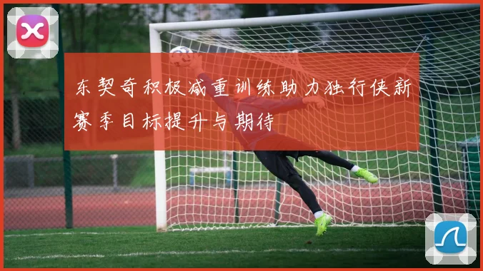 东契奇积极减重训练助力独行侠新赛季目标提升与期待